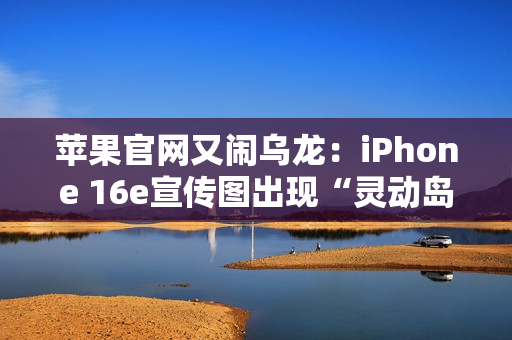 苹果官网又闹乌龙：iPhone 16e宣传图出现“灵动岛”
