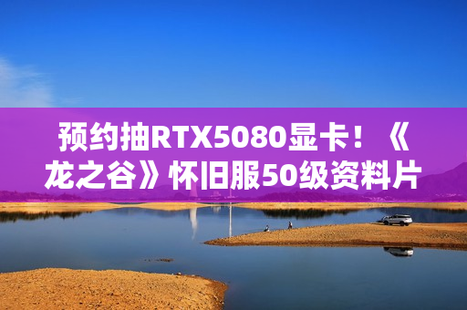 预约抽RTX5080显卡！《龙之谷》怀旧服50级资料片3.11登场