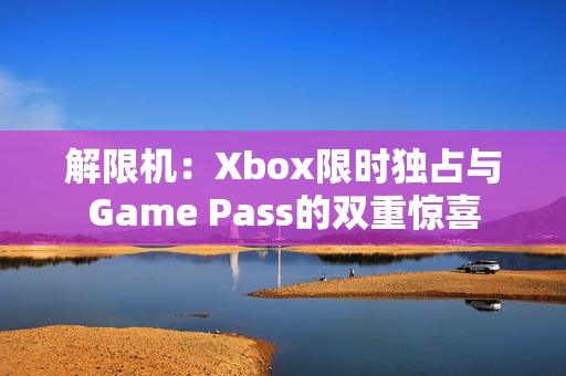 解限机：Xbox限时独占与Game Pass的双重惊喜