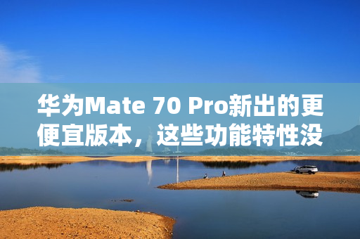 华为Mate 70 Pro新出的更便宜版本，这些功能特性没阉割