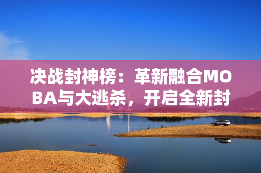 决战封神榜：革新融合MOBA与大逃杀，开启全新封神大乱斗