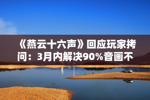 《燕云十六声》回应玩家拷问：3月内解决90%音画不同步BUG