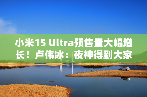 小米15 Ultra预售量大幅增长！卢伟冰：夜神得到大家认可