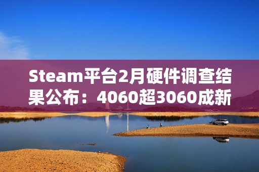 Steam平台2月硬件调查结果公布：4060超3060成新皇