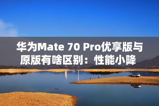 华为Mate 70 Pro优享版与原版有啥区别：性能小降 拍照、AI等一致