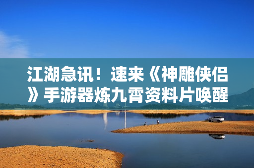 江湖急讯！速来《神雕侠侣》手游器炼九霄资料片唤醒器灵！
