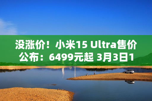 没涨价！小米15 Ultra售价公布：6499元起 3月3日10点正式发售