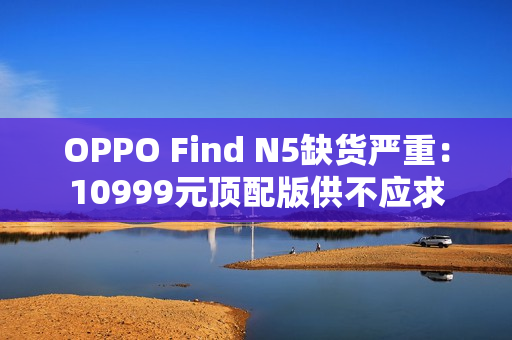 OPPO Find N5缺货严重：10999元顶配版供不应求