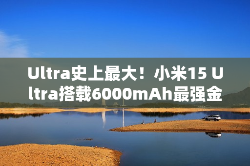 Ultra史上最大！小米15 Ultra搭载6000mAh最强金沙江电池