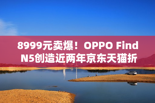 8999元卖爆！OPPO Find N5创造近两年京东天猫折叠屏首销销量销售额新纪录