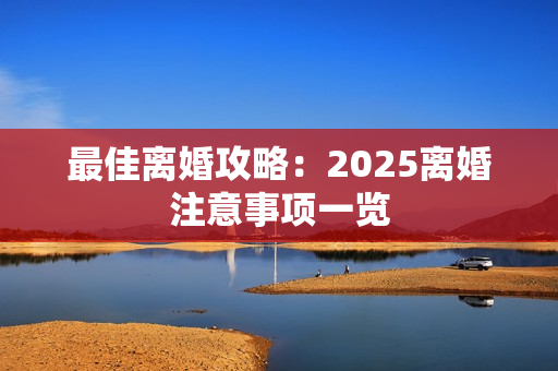 最佳离婚攻略：2025离婚注意事项一览