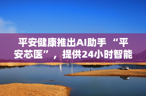 平安健康推出AI助手 “平安芯医”，提供24小时智能医疗咨询服务