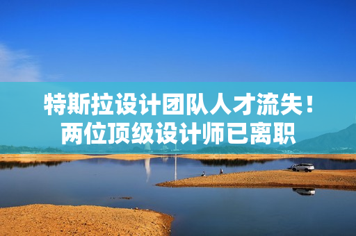 特斯拉设计团队人才流失！两位顶级设计师已离职