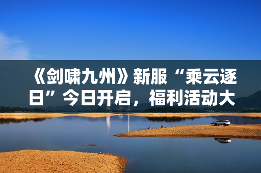 《剑啸九州》新服“乘云逐日”今日开启，福利活动大爆料