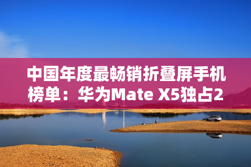 中国年度最畅销折叠屏手机榜单：华为Mate X5独占28.1% 遥遥领先