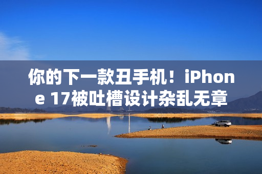 你的下一款丑手机！iPhone 17被吐槽设计杂乱无章