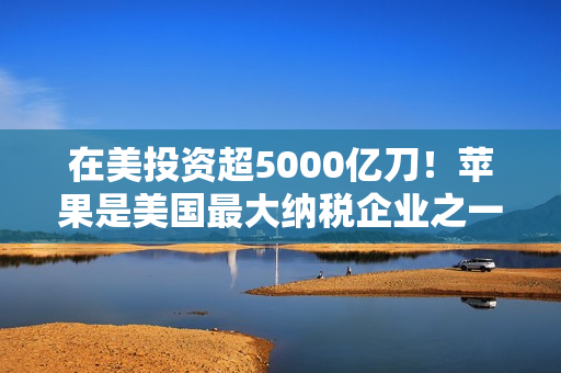 在美投资超5000亿刀！苹果是美国最大纳税企业之一：去年缴纳190亿美元