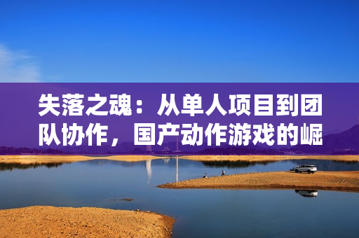 失落之魂：从单人项目到团队协作，国产动作游戏的崛起之路