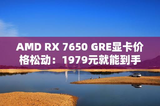 AMD RX 7650 GRE显卡价格松动：1979元就能到手！