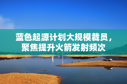 蓝色起源计划大规模裁员，聚焦提升火箭发射频次