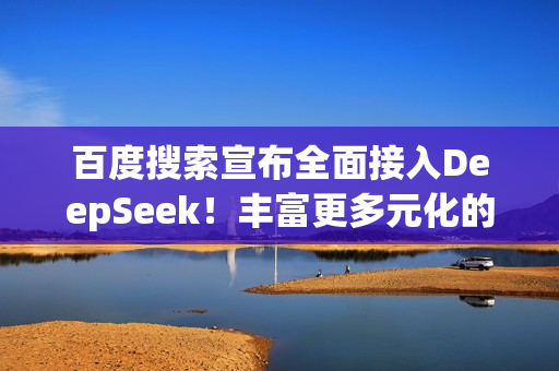 百度搜索宣布全面接入DeepSeek！丰富更多元化的搜索