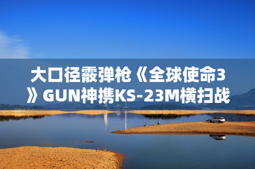 大口径霰弹枪《全球使命3》GUN神携KS-23M横扫战场