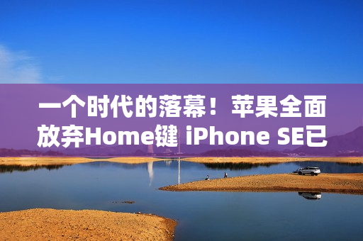 一个时代的落幕！苹果全面放弃Home键 iPhone SE已停售