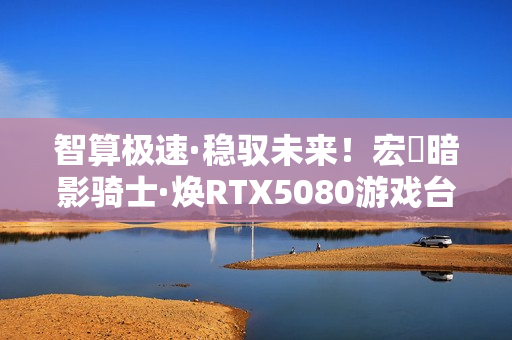 智算极速·稳驭未来！宏碁暗影骑士·焕RTX5080游戏台机抢先开售！