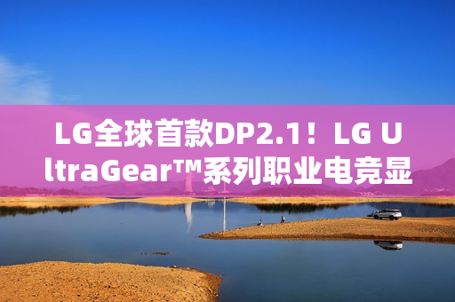 LG全球首款DP2.1！LG UltraGear™系列职业电竞显示器新品强势登陆