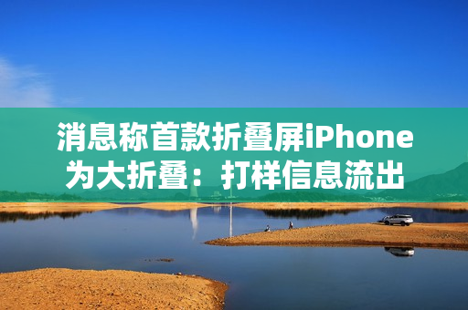 消息称首款折叠屏iPhone为大折叠：打样信息流出