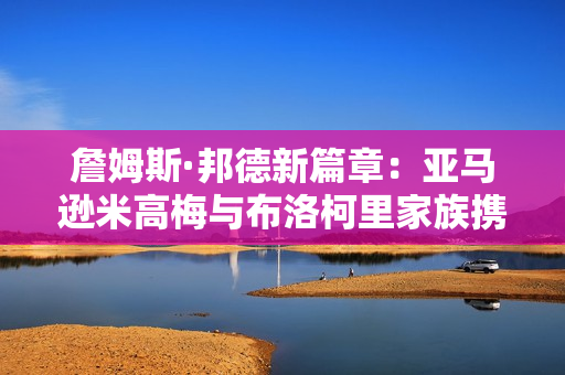 詹姆斯·邦德新篇章：亚马逊米高梅与布洛柯里家族携手共创未来