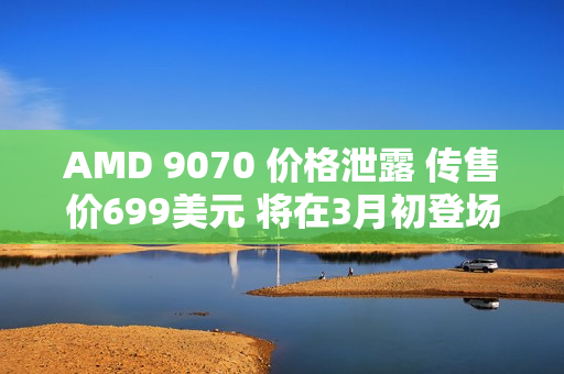 AMD 9070 价格泄露 传售价699美元 将在3月初登场