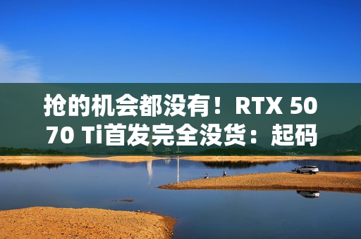 抢的机会都没有！RTX 5070 Ti首发完全没货：起码要等半个月