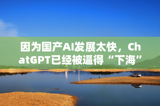 因为国产AI发展太快，ChatGPT已经被逼得“下海”了……