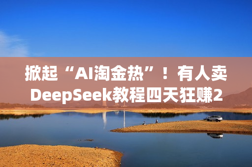 掀起“AI淘金热”！有人卖DeepSeek教程四天狂赚20万