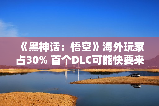 《黑神话：悟空》海外玩家占30% 首个DLC可能快要来了