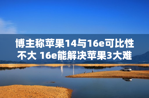 博主称苹果14与16e可比性不大 16e能解决苹果3大难题