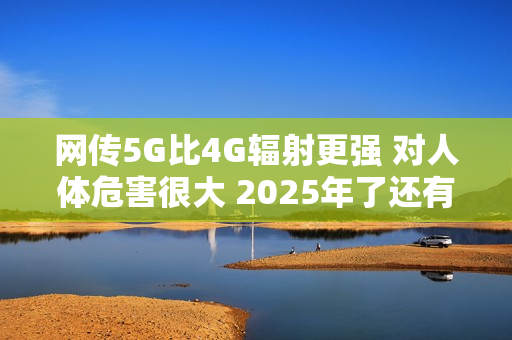 网传5G比4G辐射更强 对人体危害很大 2025年了还有这谣言