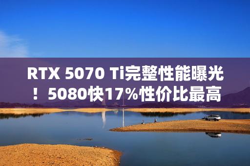 RTX 5070 Ti完整性能曝光！5080快17%性价比最高！