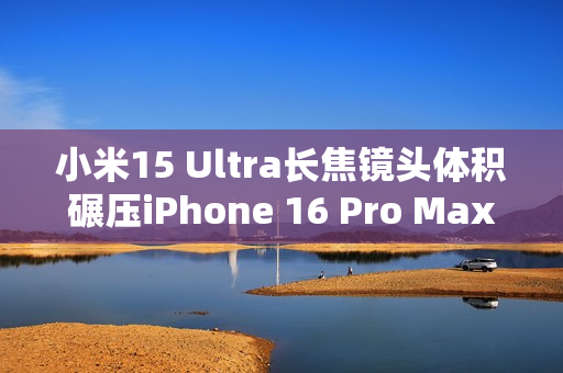 小米15 Ultra长焦镜头体积碾压iPhone 16 Pro Max：业界最强 没有之一