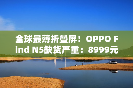 全球最薄折叠屏！OPPO Find N5缺货严重：8999元供不应求