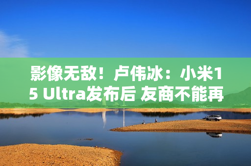 影像无敌！卢伟冰：小米15 Ultra发布后 友商不能再叫Ultra