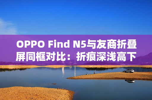 OPPO Find N5与友商折叠屏同框对比：折痕深浅高下立判