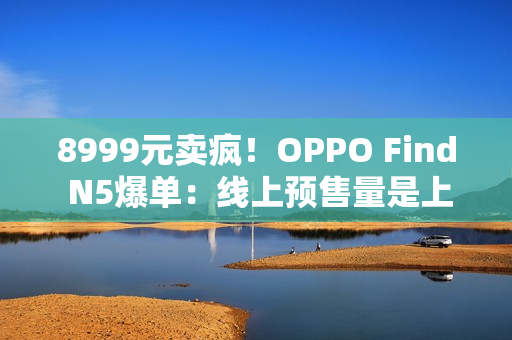 8999元卖疯！OPPO Find N5爆单：线上预售量是上一代的4.8倍