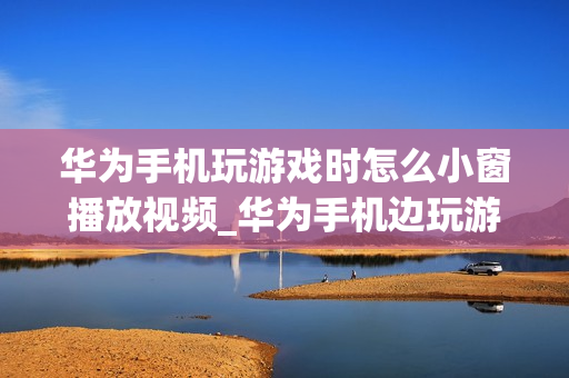华为手机玩游戏时怎么小窗播放视频_华为手机边玩游戏边小窗口看视频方法