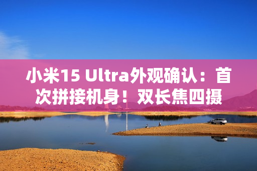 小米15 Ultra外观确认：首次拼接机身！双长焦四摄