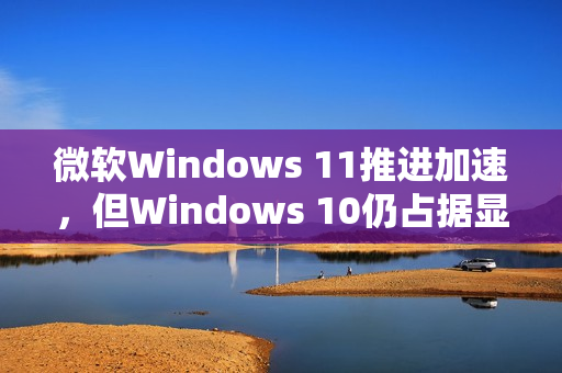 微软Windows 11推进加速，但Windows 10仍占据显著市场份额