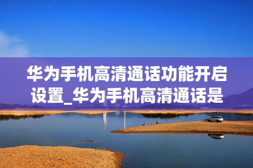 华为手机高清通话功能开启设置_华为手机高清通话是否自动打开