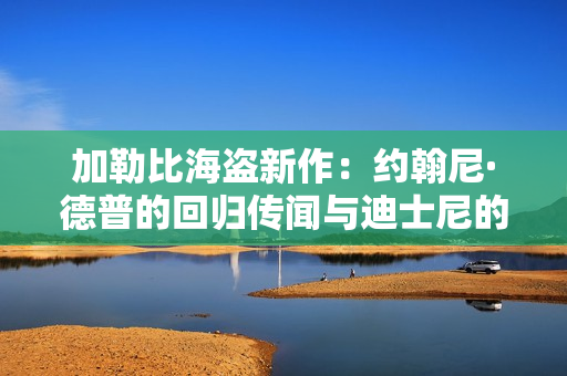 加勒比海盗新作：约翰尼·德普的回归传闻与迪士尼的新篇章