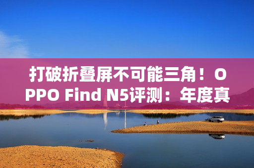 打破折叠屏不可能三角！OPPO Find N5评测：年度真香折叠旗舰
